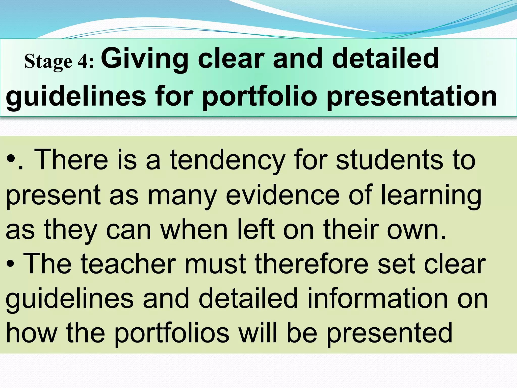 Stage 4: Giving clear and detailed
guidelines for portfolio presentation
•. There is a tendency for students to
present as many evidence of learning
as they can when left on their own.
• The teacher must therefore set clear
guidelines and detailed information on
how the portfolios will be presented
 