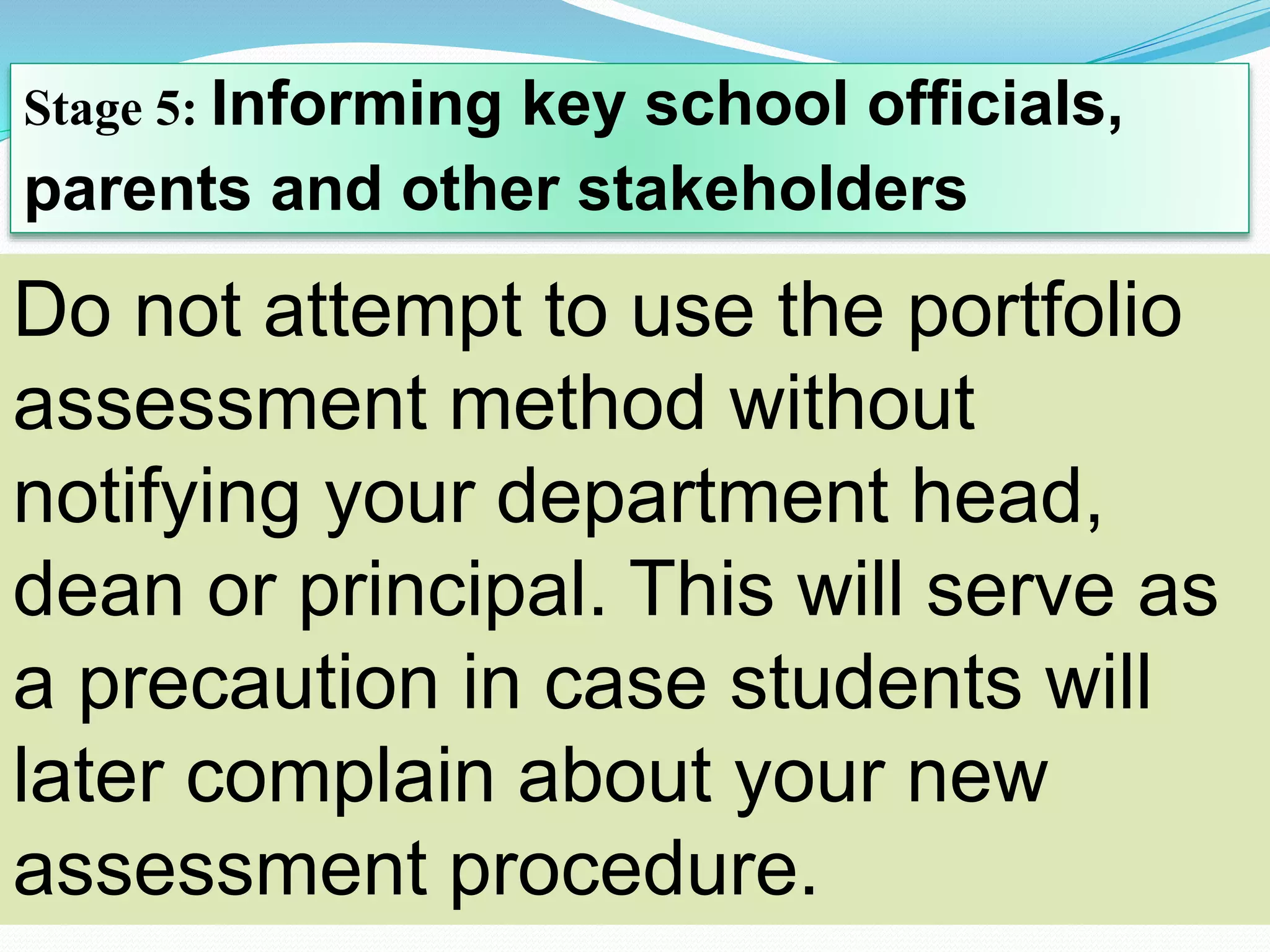 Stage 5: Informing key school officials,
parents and other stakeholders
Do not attempt to use the portfolio
assessment method without
notifying your department head,
dean or principal. This will serve as
a precaution in case students will
later complain about your new
assessment procedure.
 