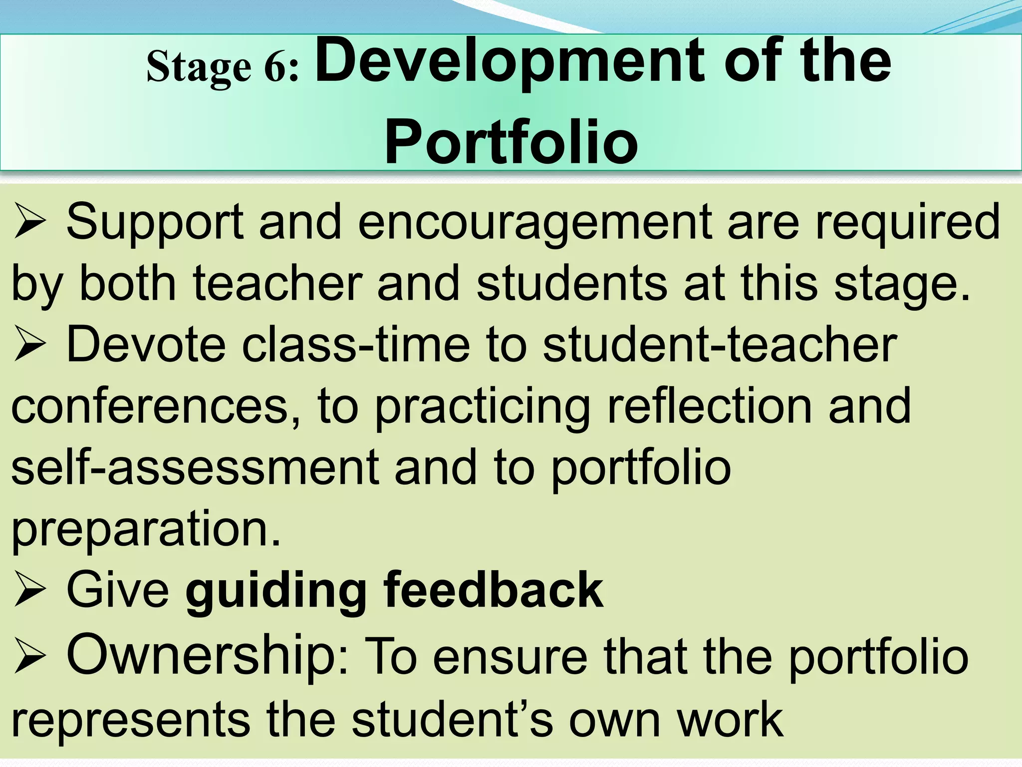 Stage 6: Development of the
Portfolio
 Support and encouragement are required
by both teacher and students at this stage.
 Devote class-time to student-teacher
conferences, to practicing reflection and
self-assessment and to portfolio
preparation.
 Give guiding feedback
 Ownership: To ensure that the portfolio
represents the student’s own work
 