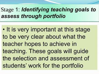 Stage 1: Identifying teaching goals to
assess through portfolio
• It is very important at this stage
to be very clear about what the
teacher hopes to achieve in
teaching. These goals will guide
the selection and assessment of
students’ work for the portfolio
 