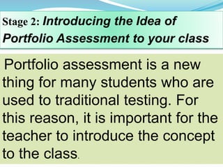 Stage 2: Introducing the Idea of
Portfolio Assessment to your class
Portfolio assessment is a new
thing for many students who are
used to traditional testing. For
this reason, it is important for the
teacher to introduce the concept
to the class.
 