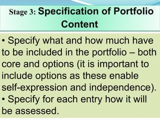 Stage 3: Specification of Portfolio
Content
• Specify what and how much have
to be included in the portfolio – both
core and options (it is important to
include options as these enable
self-expression and independence).
• Specify for each entry how it will
be assessed.
 