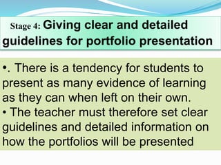Stage 4: Giving clear and detailed
guidelines for portfolio presentation
•. There is a tendency for students to
present as many evidence of learning
as they can when left on their own.
• The teacher must therefore set clear
guidelines and detailed information on
how the portfolios will be presented
 