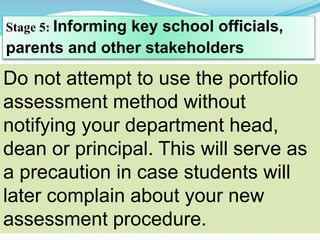 Stage 5: Informing key school officials,
parents and other stakeholders
Do not attempt to use the portfolio
assessment method without
notifying your department head,
dean or principal. This will serve as
a precaution in case students will
later complain about your new
assessment procedure.
 