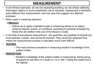 • In all of these examples, we are not assessing anything; we are simply collecting
information relative to some established rule or standard. Assessment is therefore
quite different from measurement, and has uses that suggest very different
purposes.
• When used in a learning objective:
Measure
• defines as to apply a standard scale or measuring device to an object,
series of objects, events, or conditions, according to practices accepted by
those who are skilled in the use of the device or scale.
• In the field of educational measurement , the quantities and qualities of interest are
more abstract, unseen, and cannot be touched. They cannot be observed thus
makes the measurement process in education much more difficult.
• TESTING
– The most common procedure in measuring student’s knowledge of the
subject matter.
• PERCEPTION
– Student’s knowledge of the subject matter is measured by asking group
of experts to rate them in a scale of 1 to 5, with 1 being the lowest and 5
the highest.
MEASUREMENT
 