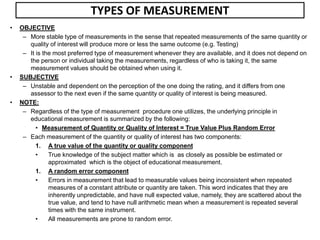 TYPES OF MEASUREMENT
• OBJECTIVE
– More stable type of measurements in the sense that repeated measurements of the same quantity or
quality of interest will produce more or less the same outcome (e.g. Testing)
– It is the most preferred type of measurement whenever they are available, and it does not depend on
the person or individual taking the measurements, regardless of who is taking it, the same
measurement values should be obtained when using it.
• SUBJECTIVE
– Unstable and dependent on the perception of the one doing the rating, and it differs from one
assessor to the next even if the same quantity or quality of interest is being measured.
• NOTE:
– Regardless of the type of measurement procedure one utilizes, the underlying principle in
educational measurement is summarized by the following:
• Measurement of Quantity or Quality of Interest = True Value Plus Random Error
– Each measurement of the quantity or quality of interest has two components:
1. A true value of the quantity or quality component
• True knowledge of the subject matter which is as closely as possible be estimated or
approximated which is the object of educational measurement.
1. A random error component
• Errors in measurement that lead to measurable values being inconsistent when repeated
measures of a constant attribute or quantity are taken. This word indicates that they are
inherently unpredictable, and have null expected value, namely, they are scattered about the
true value, and tend to have null arithmetic mean when a measurement is repeated several
times with the same instrument.
• All measurements are prone to random error.
 