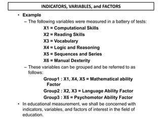 • Example
– The following variables were measured in a battery of tests:
X1 = Computational Skills
X2 = Reading Skills
X3 = Vocabulary
X4 = Logic and Reasoning
X5 = Sequences and Series
X6 = Manual Dexterity
– These variables can be grouped and be referred to as
follows:
Group1 : X1, X4, X5 = Mathematical ability
Factor
Group2 : X2, X3 = Language Ability Factor
Group3 : X6 = Psychomotor Ability Factor
• In educational measurement, we shall be concerned with
indicators, variables, and factors of interest in the field of
education.
INDICATORS, VARIABLES, and FACTORS
 
