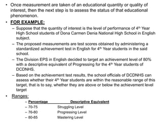 • Once measurement are taken of an educational quantity or quality of
interest, then the next step is to assess the status of that educational
phenomenon.
• FOR EXAMPLE:
– Suppose that the quantity of interest is the level of performance of 4th Year
High School students of Dona Carmen Denia National High School in English
subject.
– The proposed measurements are test scores obtained by administering a
standardized achievement test in English for 4th Year students in the said
school.
– The Division EPS in English decided to target an achievement level of 80%
with a descriptive equivalent of Progressing for the 4th Year students of
DCDNHS.
– Based on the achievement test results, the school officials of DCDNHS can
assess whether their 4th Year students are within the reasonable range of this
target, that is to say, whether they are above or below the achievement level
target
• Ranges:
– Percentage Descriptive Equivalent
– 70-75 Struggling Level
– 76-80 Progressing Level
– 80-85 Mastering Level
 