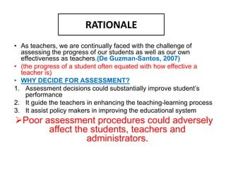 RATIONALE
• As teachers, we are continually faced with the challenge of
assessing the progress of our students as well as our own
effectiveness as teachers.(De Guzman-Santos, 2007)
• (the progress of a student often equated with how effective a
teacher is)
• WHY DECIDE FOR ASSESSMENT?
1. Assessment decisions could substantially improve student’s
performance
2. It guide the teachers in enhancing the teaching-learning process
3. It assist policy makers in improving the educational system
Poor assessment procedures could adversely
affect the students, teachers and
administrators.
 