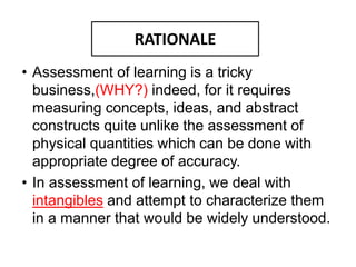 RATIONALE
• Assessment of learning is a tricky
business,(WHY?) indeed, for it requires
measuring concepts, ideas, and abstract
constructs quite unlike the assessment of
physical quantities which can be done with
appropriate degree of accuracy.
• In assessment of learning, we deal with
intangibles and attempt to characterize them
in a manner that would be widely understood.
RATIONALE
 