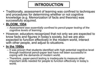 • Traditionally, assessment of learning was confined to techniques
and procedures for determining whether or not cognitive
knowledge (e.g. Memorization of facts and theories) was
successfully acquired.
• BLOOM, 1954
– Assessment was essentially confined to pencil-paper testing of the
cognitive levels of learning.
• However, educators recognized that not only we are expected to
know facts and figures in today’s society, but we are also
expected to function effectively in the modern world, interact
with other people, and adjust to situations.
• In the 1990s
– It was proven that students identified with high potential cognitive level
through traditional pencil-paper test have not been successful in
coping with the demands of modern world.
– Therefore, paper-pencil testing is inadequate to measure other
important skills needed for people to function effectively in today’s
world.
INTRODUCTION
 