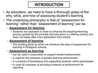 • As educators, we need to have a thorough grasp of the
why, what, and how of assessing student’s learning.
• The underlying philosophy is that of “assessment for
learning” rather than “assessment of learning” per se.
– Assessment for learning
• Students are assessed in order to enhance the teaching=learning
process guided by the principle that education is a lifelong activity and
does not cease after one’s graduation from school.
– Assessment of learning
• The building block by which we introduce the idea of assessment fro
learning in Philippine schools.
– Assessment as learning
• can be used in conjunction to support student achievement
• is used for the purposes of greater learning achievement
• is a process of developing and supporting students’ active participation
• Is used for purposes of providing evidence of achievement for
reporting.
INTRODUCTION
 