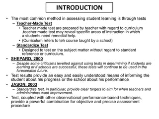 • The most common method in assessing student learning is through tests
– Teacher-Made Test
• Teacher made test are prepared by teacher with regard to curriculum
.teacher made test may reveal specific areas of instruction in which
a students need remedial help.
• (Curriculum refers to teh course taught by a school)
– Standardize Test
• Designed to test on the subject matter without regard to standard
reference or curriculum.
• SHEPARD, 2000
– Despite some criticisms levelled against using tests in determining if students are
learning or if schools are successful, these tests will continue to be used in the
foreseeable future.
• Test results provide an easy and easily understood means of informing the
student about his progress or the school about his performance
• JASON, 2003
– Standardize test, in particular, provide clear targets to aim for when teachers and
administrators want improvement.
• Test, coupled with other observational performance-based techniques,
provide a powerful combination for objective and precise assessment
procedure
INTRODUCTION
 