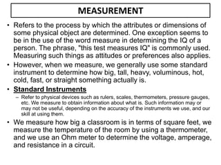 MEASUREMENT
• Refers to the process by which the attributes or dimensions of
some physical object are determined. One exception seems to
be in the use of the word measure in determining the IQ of a
person. The phrase, "this test measures IQ" is commonly used.
Measuring such things as attitudes or preferences also applies.
• However, when we measure, we generally use some standard
instrument to determine how big, tall, heavy, voluminous, hot,
cold, fast, or straight something actually is.
• Standard Instruments
– Refer to physical devices such as rulers, scales, thermometers, pressure gauges,
etc. We measure to obtain information about what is. Such information may or
may not be useful, depending on the accuracy of the instruments we use, and our
skill at using them.
• We measure how big a classroom is in terms of square feet, we
measure the temperature of the room by using a thermometer,
and we use an Ohm meter to determine the voltage, amperage,
and resistance in a circuit.
 