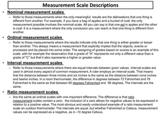 Measurement Scale Descriptions
• Nominal measurement scales
– Refer to those measurements when the only meaningful results are the delineations that one thing is
different from another. For example, if you have a bag of apples and a bucket of coal, the only
measurement possible involves the nominal scale. All you can say is that one set is apples and the other
is coal. It is a measurement where the only conclusion you can reach is that one thing is different from
another.
• Ordinal measurement scales
– Refer to those measurements where the results indicate only that one thing is either greater or lesser
than another. This always means a measurement that explicitly implies that the objects, events or
processes and be placed into some order. The assigning of grades based on scores is an example of this
scale, with for example the observation that a grade of "A" represents not only a different value than a
grade of "C" but that it also represents a higher or greater value.
• Interval measurement scales
– Refer to those measurements where there are equal intervals between given values. Interval scales are
used in almost every aspect of common measurement. A ruler employs an interval scale. That means
that the distance between three inches and six inches is the same as the distance between none inches
and twelve inches. In a room thermometer, the difference in degrees between 72 Fahrenheit and 78
Fahrenheit is the same as that between 90 degrees Fahrenheit and 96 degrees. The intervals are the
same.
• Ratio measurement scales
– Are the same as ordinal scales with one important difference. The difference is that ratio
measurement scales contain a zero. the inclusion of a zero allows for negative values to be expressed in
relation to a positive value. The most obvious and easily understood example of a ratio measurement
scale an outdoor thermometer. The intervals are equal, but whether Fahrenheit or Celsius, measurement
values can be expressed as a negative, as in -10 degree Celsius.
 