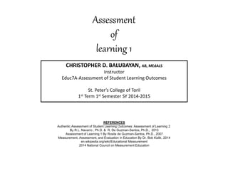Assessment
of
learning 1
CHRISTOPHER D. BALUBAYAN, AB, MEdALS
Instructor
Educ7A-Assessment of Student Learning Outcomes
St. Peter’s College of Toril
1st Term 1st Semester SY 2014-2015
REFERENCES
Authentic Assessment of Student Learning Outcomes: Assessment of Learning 2
By R.L. Navarro , Ph.D. & R. De Guzman-Santos, Ph.D., 2013
Assessment of Learning 1 By Rosita de Guzman-Santos, Ph.D., 2007
Measurement, Assessment, and Evaluation in Education By Dr. Bob Kizlik, 2014
en.wikipedia.org/wiki/Educational Measurement
2014 National Council on Measurement Education
 