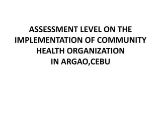 ASSESSMENT LEVEL ON THE
IMPLEMENTATION OF COMMUNITY
HEALTH ORGANIZATION
IN ARGAO,CEBU
 