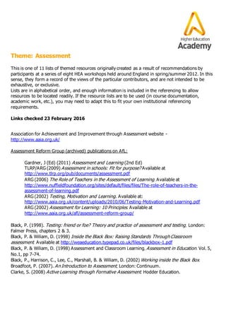 Theme: Assessment
This is one of 11 lists of themed resources originally created as a result of recommendations by
participants at a series of eight HEA workshops held around England in spring/summer 2012. In this
sense, they form a record of the views of the particular contributors, and are not intended to be
exhaustive, or exclusive.
Lists are in alphabetical order, and enough information is included in the referencing to allow
resources to be located readily. If the resource lists are to be used (in course documentation,
academic work, etc.), you may need to adapt this to fit your own institutional referencing
requirements.
Links checked 23 February 2016
Association for Achievement and Improvement through Assessment website -
http://www.aaia.org.uk/
Assessment Reform Group (archived) publications on AfL:
Gardner, J (Ed) (2011) Assessment and Learning (2nd Ed)
TLRP/ARG (2009) Assessment in schools: Fit for purpose? Available at
http://www.tlrp.org/pub/documents/assessment.pdf
ARG (2006) The Role of Teachers in the Assessment of Learning. Available at
http://www.nuffieldfoundation.org/sites/default/files/files/The-role-of-teachers-in-the-
assessment-of-learning.pdf
ARG (2002) Testing, Motivation and Learning. Available at:
http://www.aaia.org.uk/content/uploads/2010/06/Testing-Motivation-and-Learning.pdf
ARG (2002) Assessment for Learning: 10 Principles. Available at
http://www.aaia.org.uk/afl/assessment-reform-group/
Black, P. (1998). Testing: friend or foe? Theory and practice of assessment and testing, London:
Falmer Press, chapters 2 & 3.
Black, P. & Wiliam, D. (1998) Inside the Black Box: Raising Standards Through Classroom
assessment. Available at http://weaeducation.typepad.co.uk/files/blackbox-1.pdf
Black, P. & Wiliam, D. (1998) Assessment and Classroom Learning, Assessment in Education. Vol. 5,
No.1, pp 7-74.
Black, P., Harrison, C., Lee, C., Marshall, B. & Wiliam, D. (2002) Working inside the Black Box.
Broadfoot, P. (2007). An Introduction to Assessment, London: Continuum.
Clarke, S. (2008) Active Learning through Formative Assessment. Hodder Education.
 