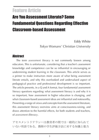 Feature Article
Are You Assessment Literate? Some
Fundamental Questions Regarding Effective
Classroom-based Assessment

                                              Eddy White
                        Tokyo Womans’ Christian University


Abstract
    The term assessment literacy is not commonly known among
educators. This is unfortunate, considering that a teacher’s assessment
knowledge and competence can be so influential in encouraging or
undermining student learning in the classroom. This article serves as
a primer to make instructors more aware of what being assessment
literate entails, and why this overlooked and undervalued aspect of
pedagogical practice and professional development is so important.
The article presents, in a Q and A format, four fundamental assessment
literacy questions regarding: what assessment literacy is and why it is
so important, how assessment in higher education is changing, and
what classroom-based assessment ideas are influential and noteworthy.
Presenting a range of views and concepts from the assessment literature,
this assessment literacy overview aims at consciousness-raising, and
draws attention to the harmful effects, for both students and teachers,
of assessment illiteracy.

アセスメントリテラシーは教育者の間では一般的に知られて
いない用語である。教師の学生評価方法に対する知識と能力


                                 3
 