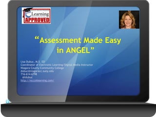 “Assessment Made Easy
in ANGEL”
Lisa Dubuc, M.S. ED
Coordinator of Electronic Learning/Digital Media Instructor
Niagara County Community College
dubuc@niagaracc.suny.edu
716-614-6798
@ldubuc
http://ncccelearning.com/
 
