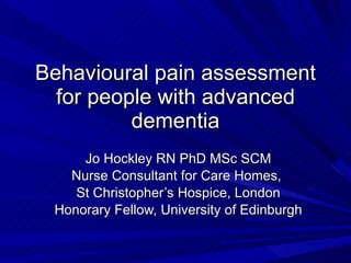 Behavioural pain assessment for people with advanced dementia Jo Hockley RN PhD MSc SCM Nurse Consultant for Care Homes,  St Christopher’s Hospice, London Honorary Fellow, University of Edinburgh 