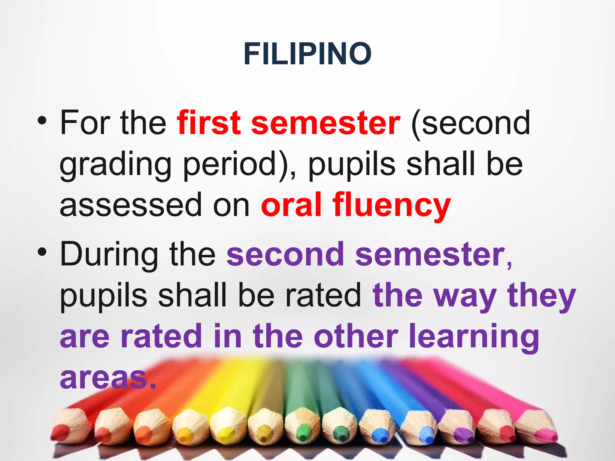 FILIPINO
• For the first semester (second
grading period), pupils shall be
assessed on oral fluency
• During the second semester,
pupils shall be rated the way they
are rated in the other learning
areas.
 