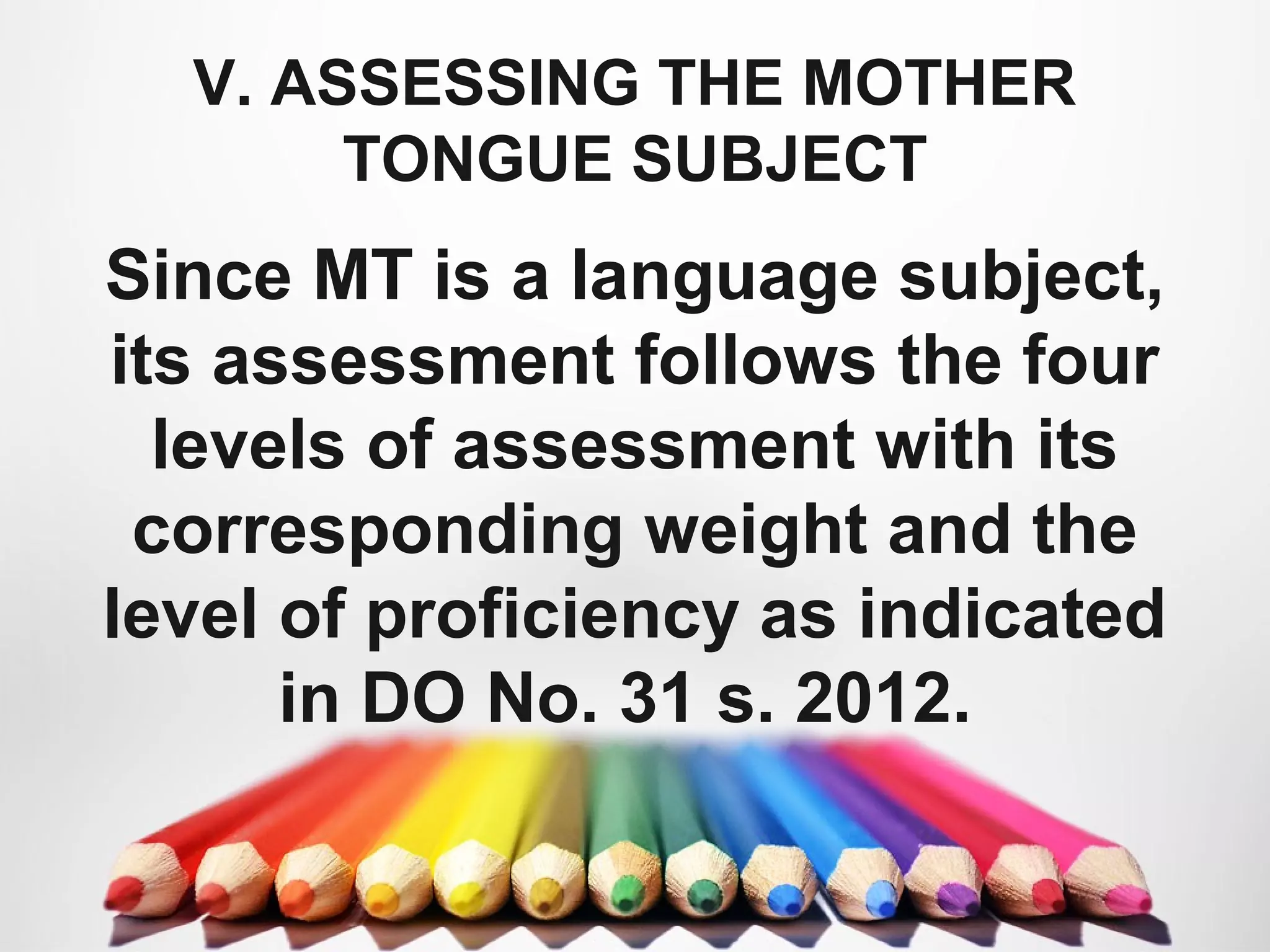 V. ASSESSING THE MOTHER
TONGUE SUBJECT
Since MT is a language subject,
its assessment follows the four
levels of assessment with its
corresponding weight and the
level of proficiency as indicated
in DO No. 31 s. 2012.
 