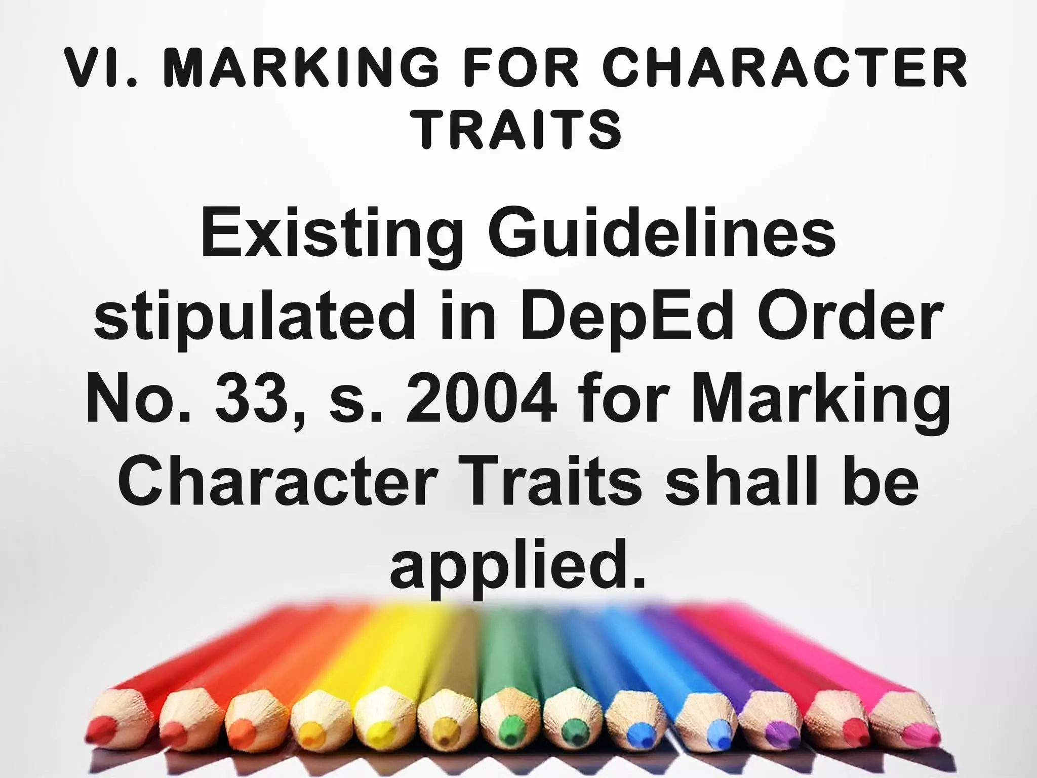 VI. MARKING FOR CHARACTER
TRAITS
Existing Guidelines
stipulated in DepEd Order
No. 33, s. 2004 for Marking
Character Traits shall be
applied.
 