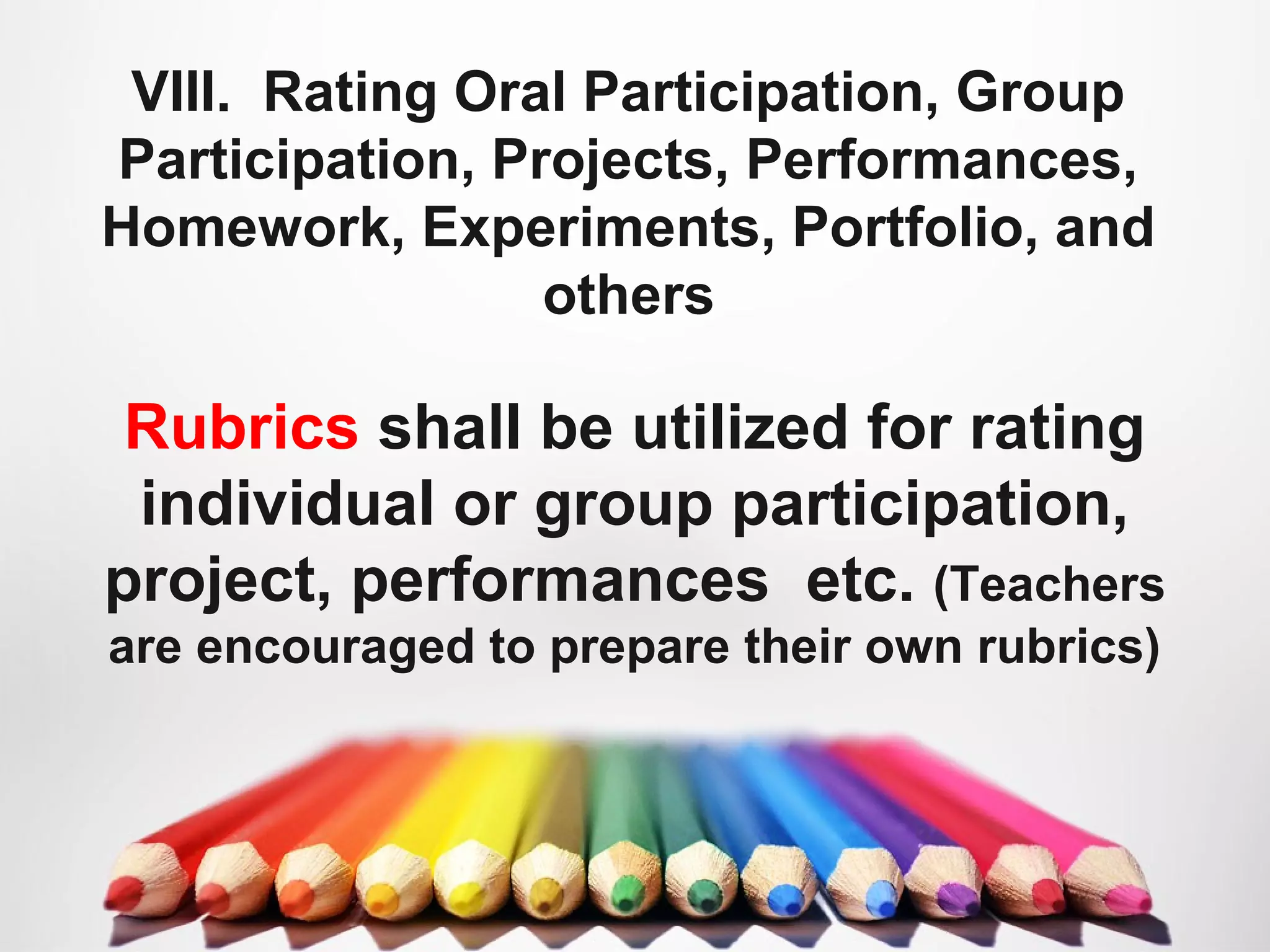 VIII. Rating Oral Participation, Group
Participation, Projects, Performances,
Homework, Experiments, Portfolio, and
others
Rubrics shall be utilized for rating
individual or group participation,
project, performances etc. (Teachers
are encouraged to prepare their own rubrics)
 