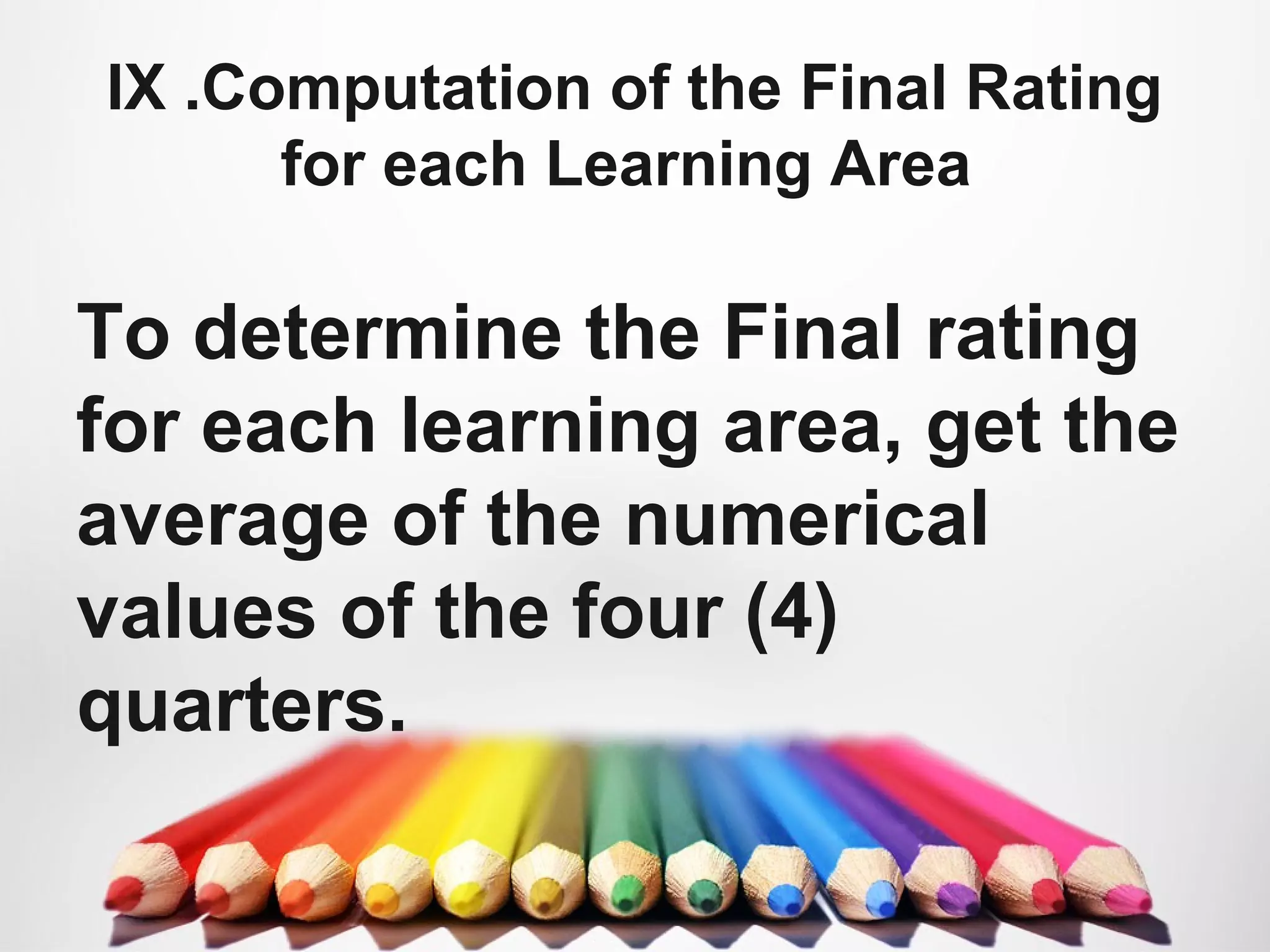 IX .Computation of the Final Rating
for each Learning Area
To determine the Final rating
for each learning area, get the
average of the numerical
values of the four (4)
quarters.
 