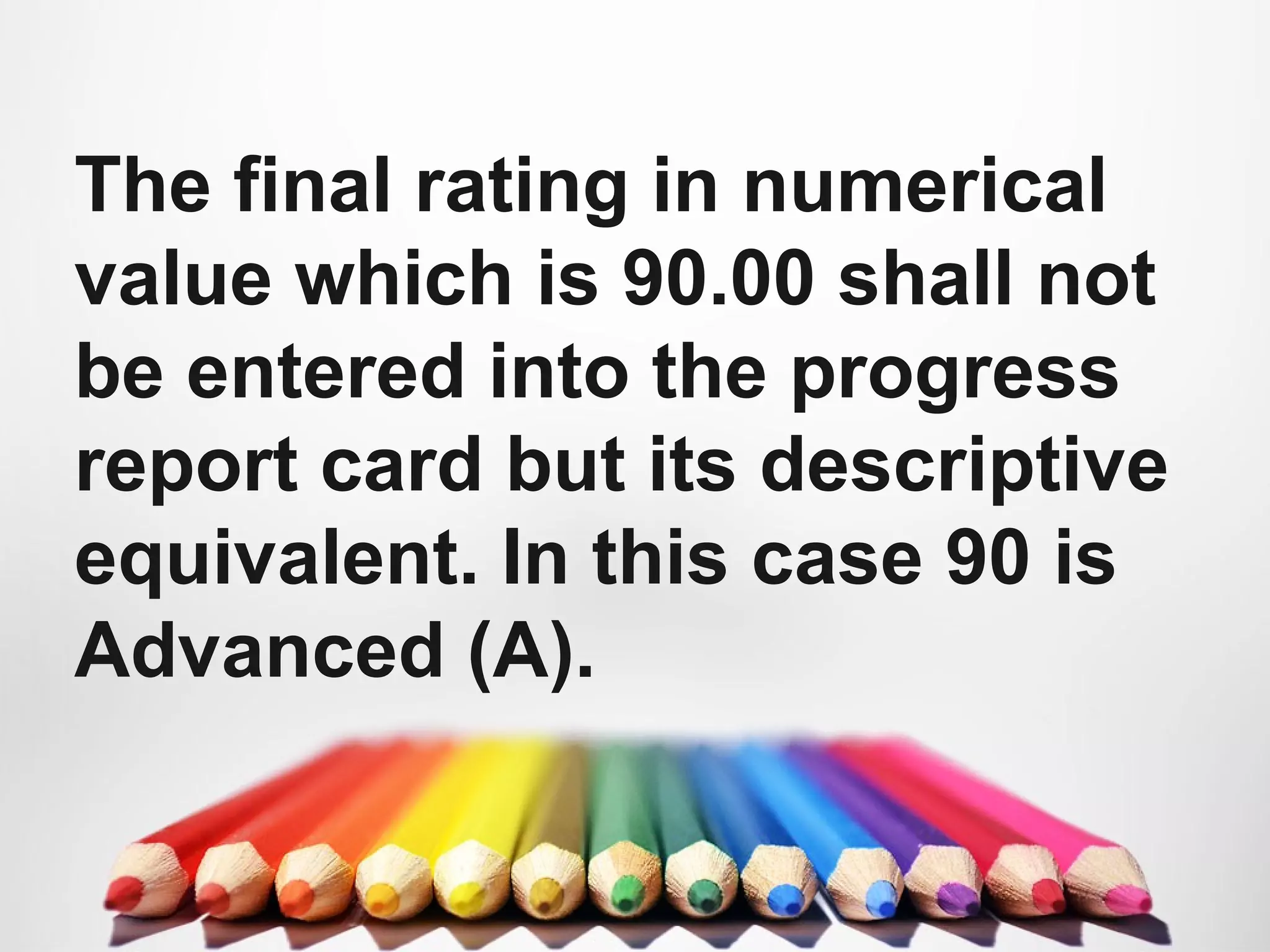The final rating in numerical
value which is 90.00 shall not
be entered into the progress
report card but its descriptive
equivalent. In this case 90 is
Advanced (A).
 