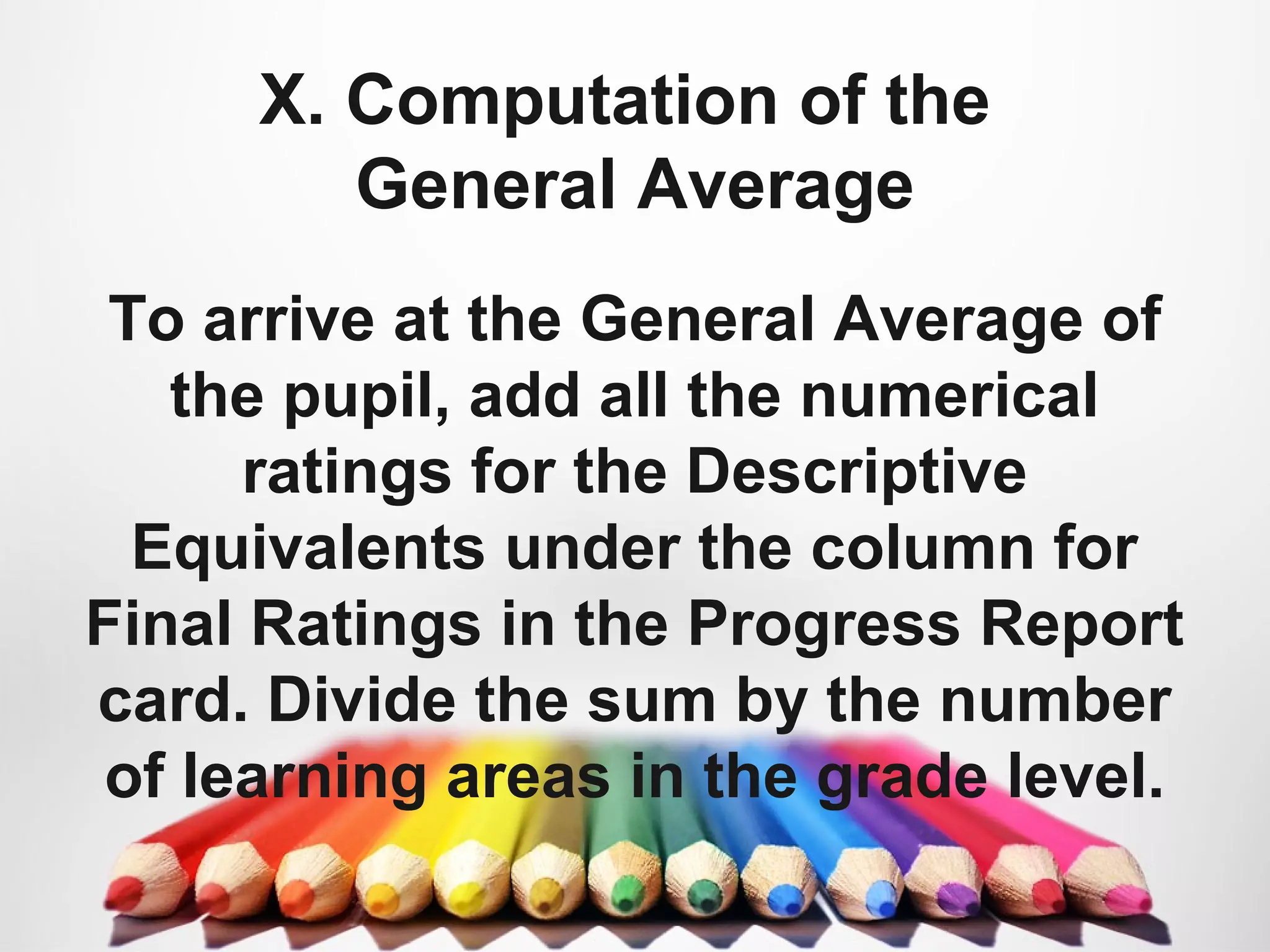 X. Computation of the
General Average
To arrive at the General Average of
the pupil, add all the numerical
ratings for the Descriptive
Equivalents under the column for
Final Ratings in the Progress Report
card. Divide the sum by the number
of learning areas in the grade level.
 