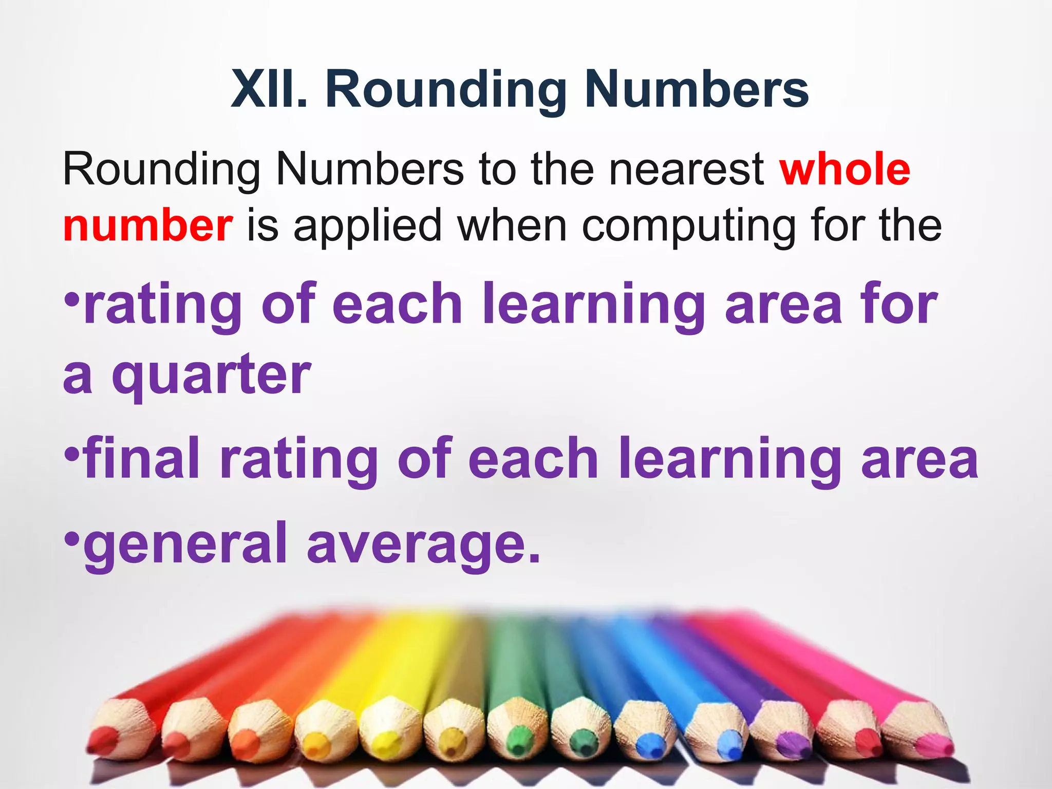XII. Rounding Numbers
Rounding Numbers to the nearest whole
number is applied when computing for the
•rating of each learning area for
a quarter
•final rating of each learning area
•general average.
 