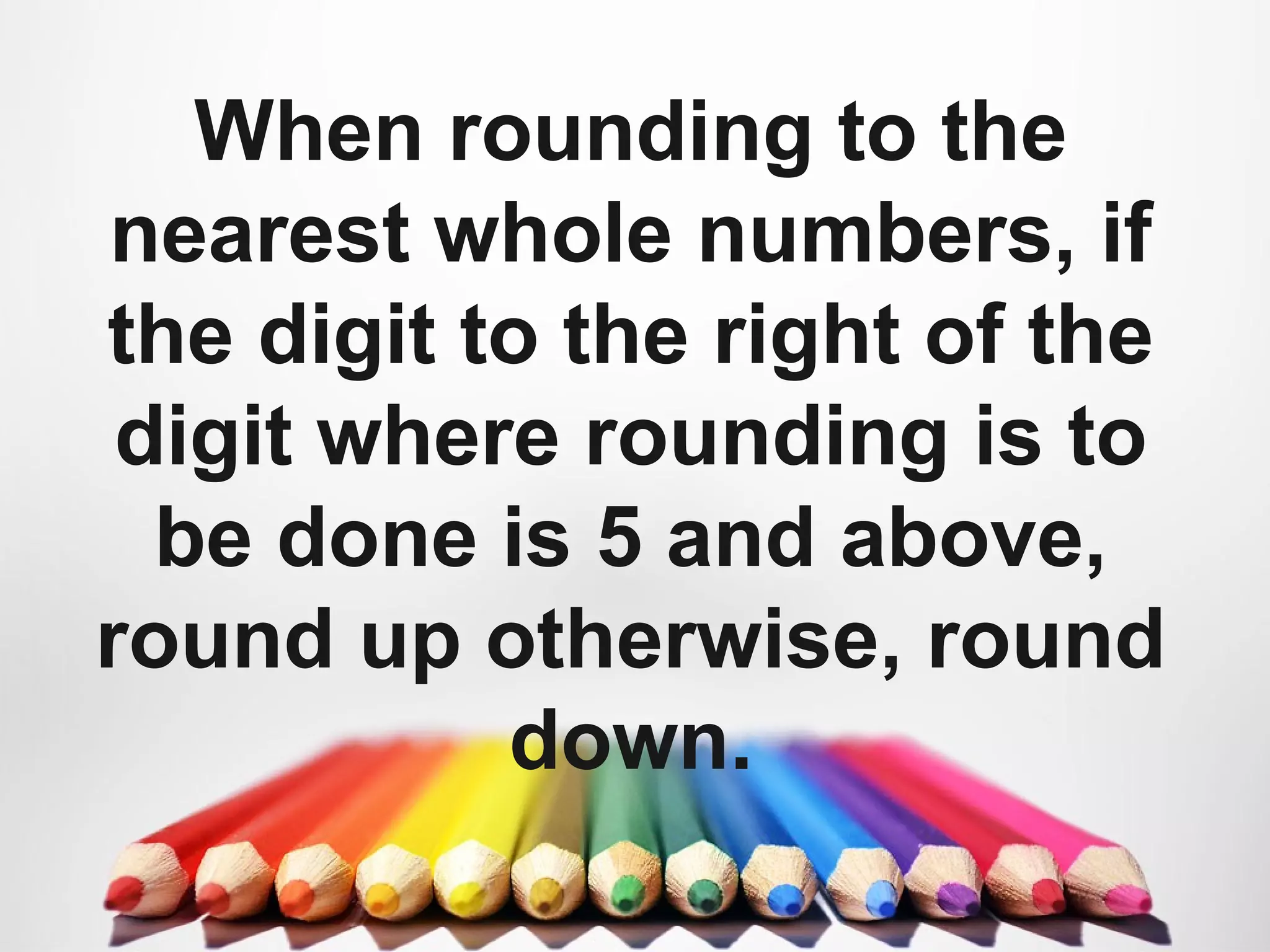 When rounding to the
nearest whole numbers, if
the digit to the right of the
digit where rounding is to
be done is 5 and above,
round up otherwise, round
down.
 
