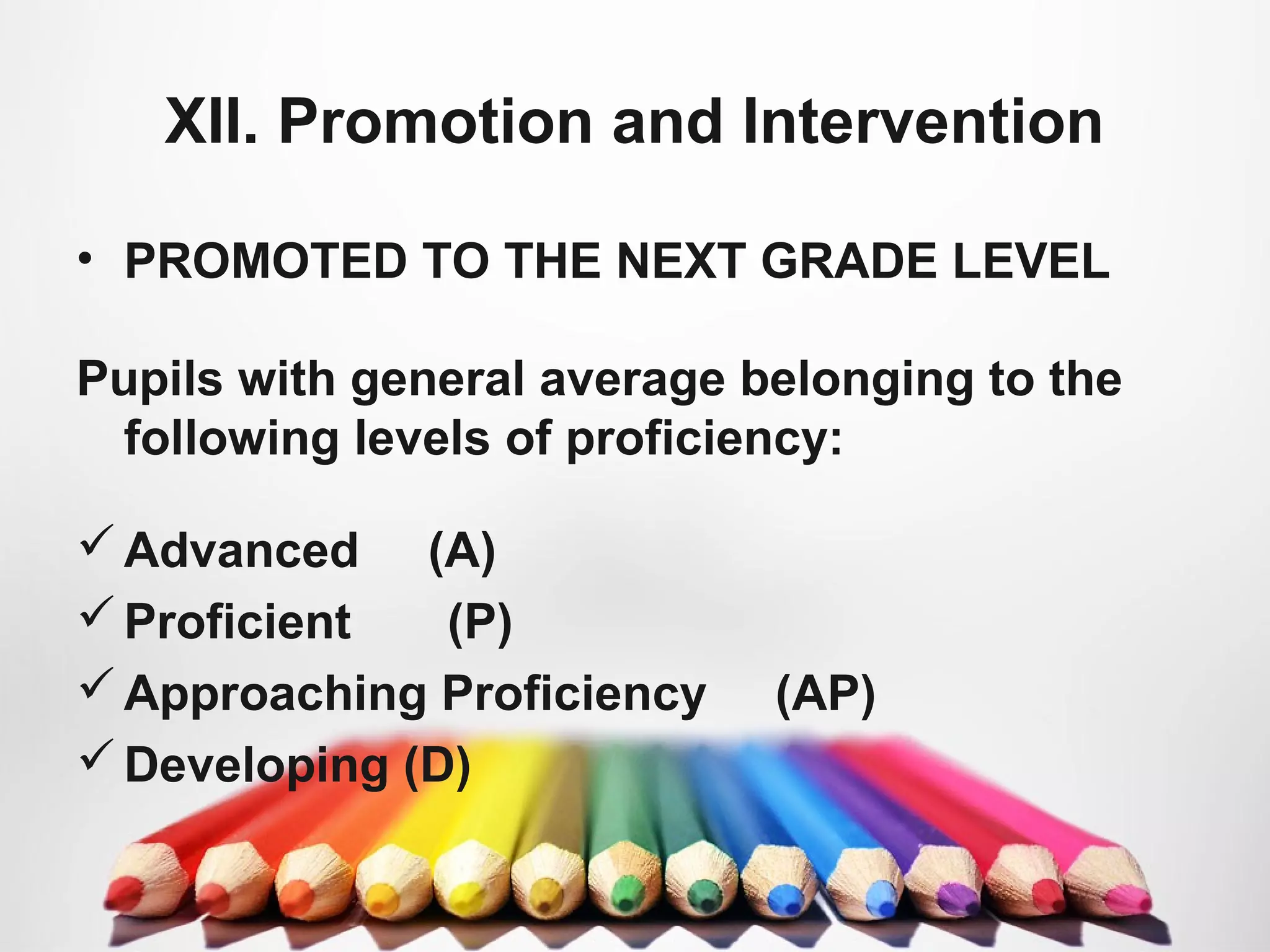 XII. Promotion and Intervention
• PROMOTED TO THE NEXT GRADE LEVEL
Pupils with general average belonging to the
following levels of proficiency:
Advanced (A)
Proficient (P)
Approaching Proficiency (AP)
Developing (D)
 