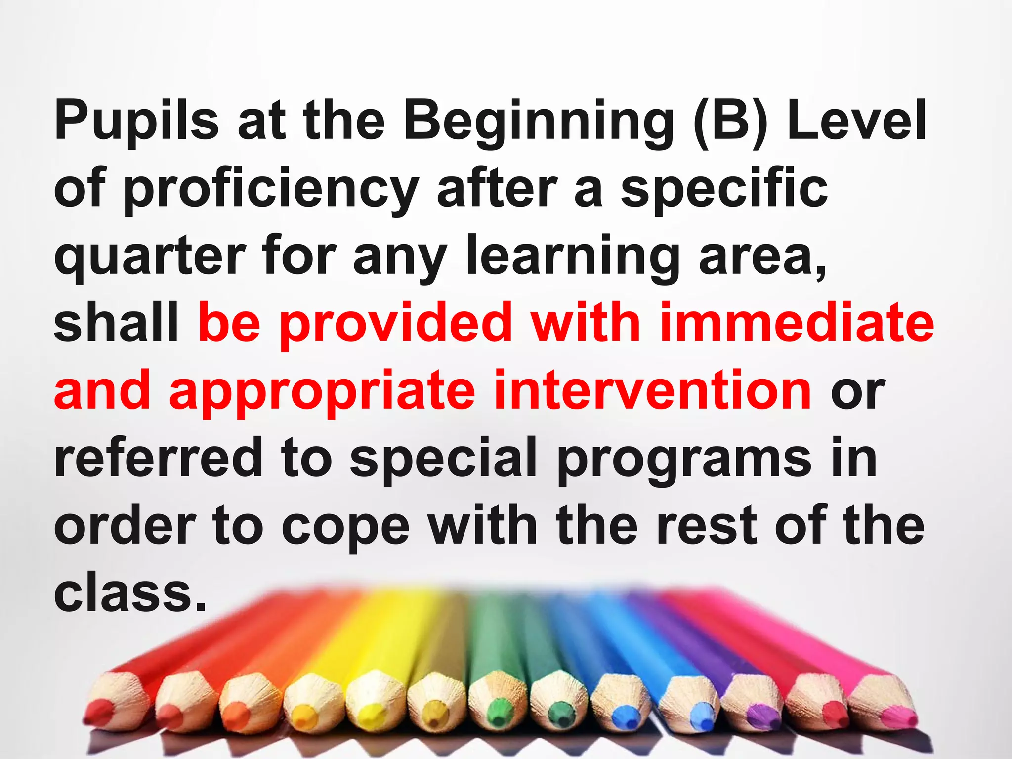Pupils at the Beginning (B) Level
of proficiency after a specific
quarter for any learning area,
shall be provided with immediate
and appropriate intervention or
referred to special programs in
order to cope with the rest of the
class.
 