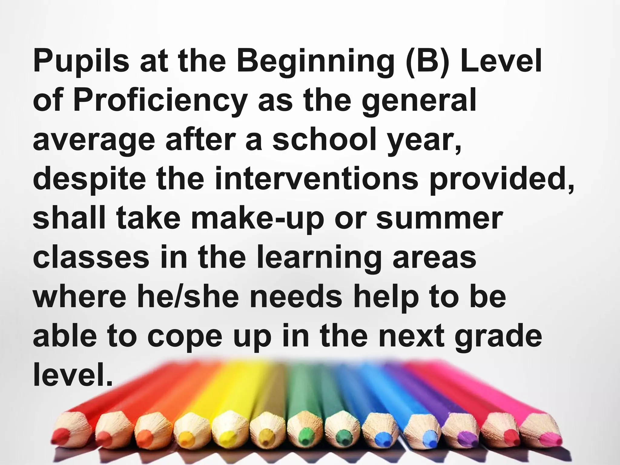 Pupils at the Beginning (B) Level
of Proficiency as the general
average after a school year,
despite the interventions provided,
shall take make-up or summer
classes in the learning areas
where he/she needs help to be
able to cope up in the next grade
level.
 