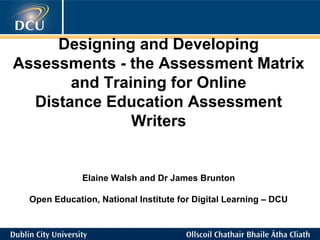 Designing and Developing
Assessments - the Assessment Matrix
and Training for Online
Distance Education Assessment
Writers
Elaine Walsh and Dr James Brunton
Open Education, National Institute for Digital Learning – DCU
 