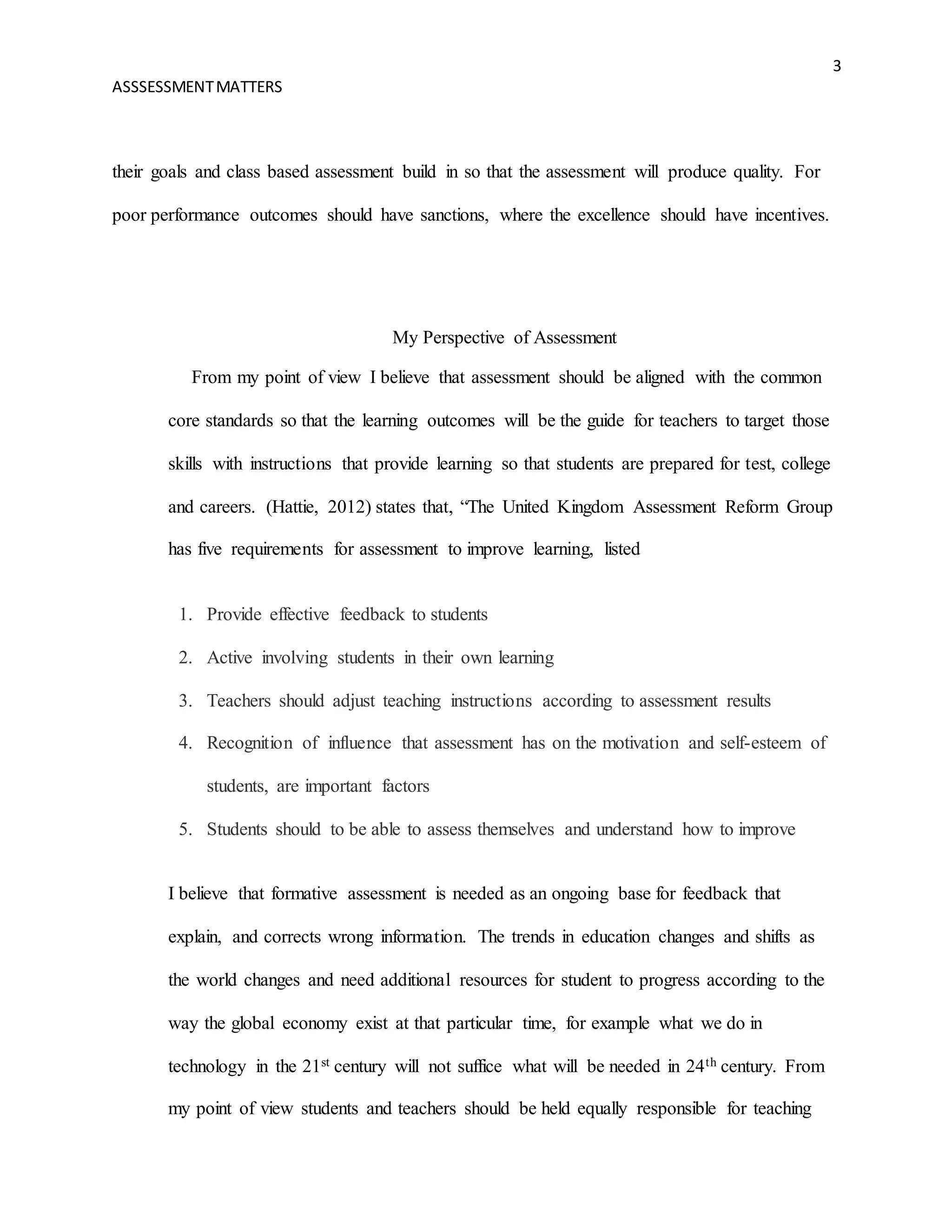 3
ASSSESSMENTMATTERS
their goals and class based assessment build in so that the assessment will produce quality. For
poor performance outcomes should have sanctions, where the excellence should have incentives.
My Perspective of Assessment
From my point of view I believe that assessment should be aligned with the common
core standards so that the learning outcomes will be the guide for teachers to target those
skills with instructions that provide learning so that students are prepared for test, college
and careers. (Hattie, 2012) states that, “The United Kingdom Assessment Reform Group
has five requirements for assessment to improve learning, listed
1. Provide effective feedback to students
2. Active involving students in their own learning
3. Teachers should adjust teaching instructions according to assessment results
4. Recognition of influence that assessment has on the motivation and self-esteem of
students, are important factors
5. Students should to be able to assess themselves and understand how to improve
I believe that formative assessment is needed as an ongoing base for feedback that
explain, and corrects wrong information. The trends in education changes and shifts as
the world changes and need additional resources for student to progress according to the
way the global economy exist at that particular time, for example what we do in
technology in the 21st century will not suffice what will be needed in 24th century. From
my point of view students and teachers should be held equally responsible for teaching
 