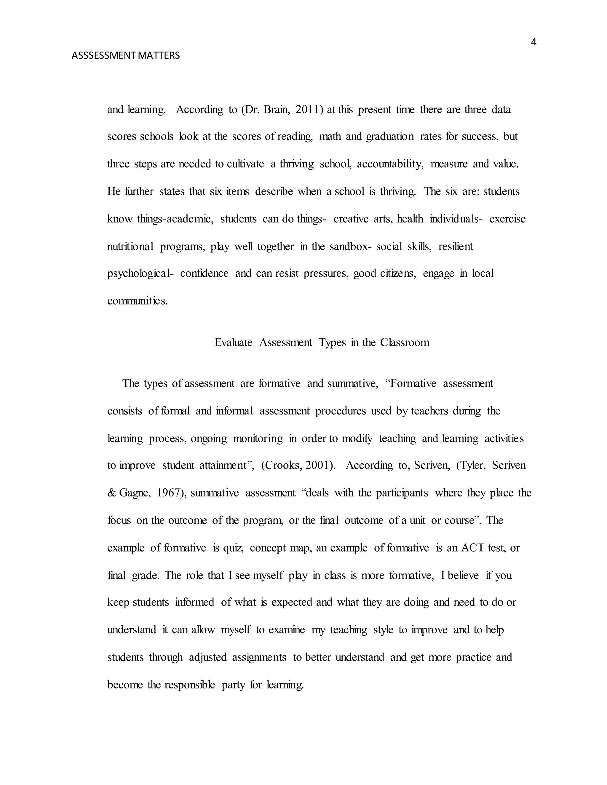 4
ASSSESSMENTMATTERS
and learning. According to (Dr. Brain, 2011) at this present time there are three data
scores schools look at the scores of reading, math and graduation rates for success, but
three steps are needed to cultivate a thriving school, accountability, measure and value.
He further states that six items describe when a school is thriving. The six are: students
know things-academic, students can do things- creative arts, health individuals- exercise
nutritional programs, play well together in the sandbox- social skills, resilient
psychological- confidence and can resist pressures, good citizens, engage in local
communities.
Evaluate Assessment Types in the Classroom
The types of assessment are formative and summative, “Formative assessment
consists of formal and informal assessment procedures used by teachers during the
learning process, ongoing monitoring in order to modify teaching and learning activities
to improve student attainment”, (Crooks, 2001). According to, Scriven, (Tyler, Scriven
& Gagne, 1967), summative assessment “deals with the participants where they place the
focus on the outcome of the program, or the final outcome of a unit or course”. The
example of formative is quiz, concept map, an example of formative is an ACT test, or
final grade. The role that I see myself play in class is more formative, I believe if you
keep students informed of what is expected and what they are doing and need to do or
understand it can allow myself to examine my teaching style to improve and to help
students through adjusted assignments to better understand and get more practice and
become the responsible party for learning.
 