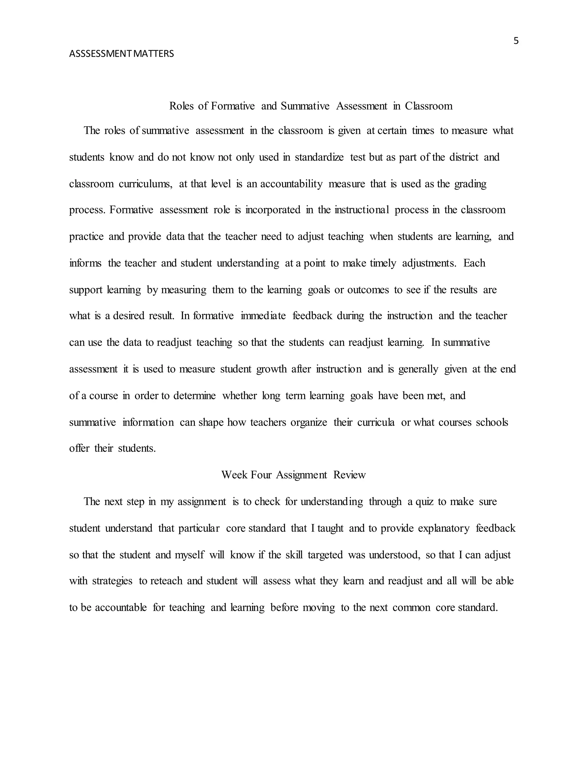 5
ASSSESSMENTMATTERS
Roles of Formative and Summative Assessment in Classroom
The roles of summative assessment in the classroom is given at certain times to measure what
students know and do not know not only used in standardize test but as part of the district and
classroom curriculums, at that level is an accountability measure that is used as the grading
process. Formative assessment role is incorporated in the instructional process in the classroom
practice and provide data that the teacher need to adjust teaching when students are learning, and
informs the teacher and student understanding at a point to make timely adjustments. Each
support learning by measuring them to the learning goals or outcomes to see if the results are
what is a desired result. In formative immediate feedback during the instruction and the teacher
can use the data to readjust teaching so that the students can readjust learning. In summative
assessment it is used to measure student growth after instruction and is generally given at the end
of a course in order to determine whether long term learning goals have been met, and
summative information can shape how teachers organize their curricula or what courses schools
offer their students.
Week Four Assignment Review
The next step in my assignment is to check for understanding through a quiz to make sure
student understand that particular core standard that I taught and to provide explanatory feedback
so that the student and myself will know if the skill targeted was understood, so that I can adjust
with strategies to reteach and student will assess what they learn and readjust and all will be able
to be accountable for teaching and learning before moving to the next common core standard.
 