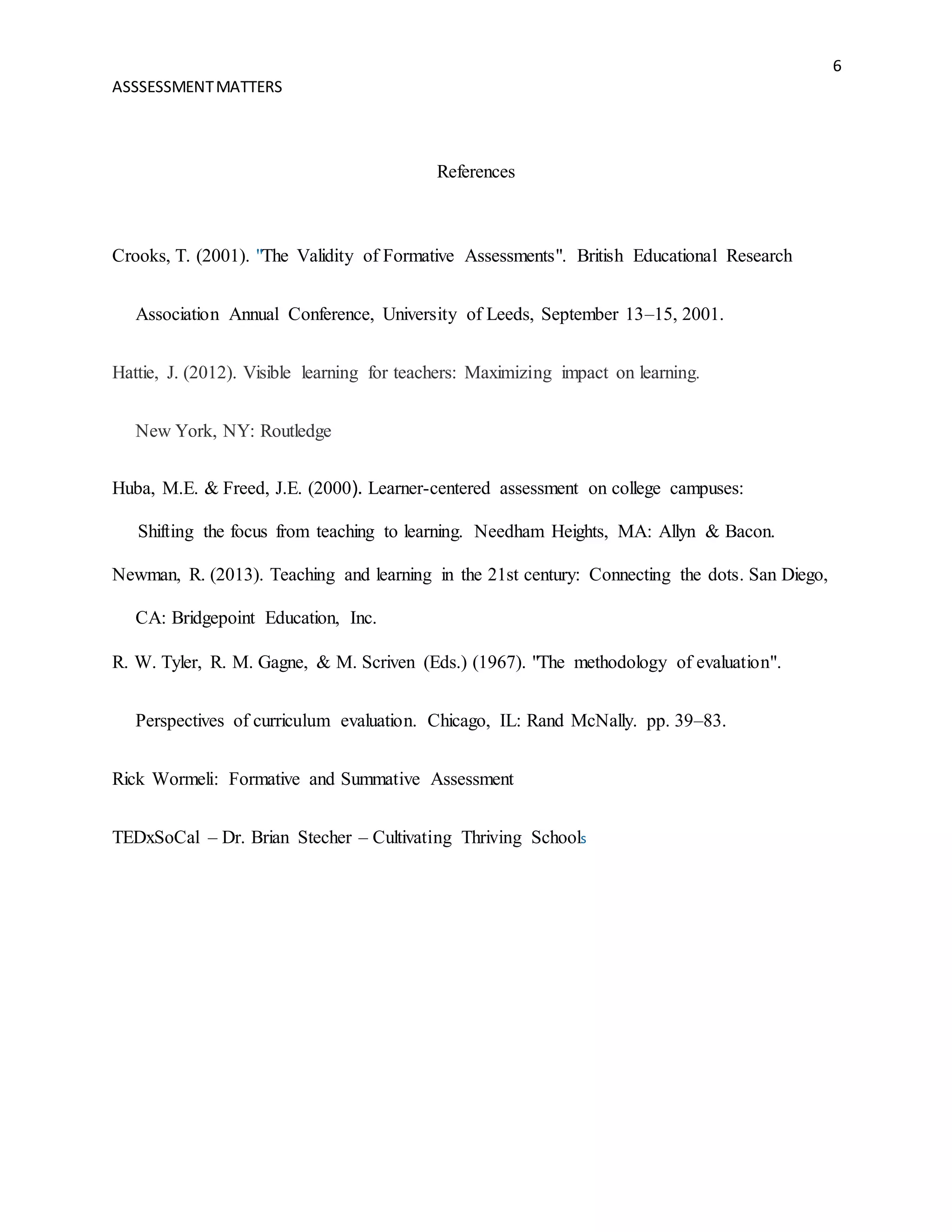 6
ASSSESSMENTMATTERS
References
Crooks, T. (2001). "The Validity of Formative Assessments". British Educational Research
Association Annual Conference, University of Leeds, September 13–15, 2001.
Hattie, J. (2012). Visible learning for teachers: Maximizing impact on learning.
New York, NY: Routledge
Huba, M.E. & Freed, J.E. (2000). Learner-centered assessment on college campuses:
Shifting the focus from teaching to learning. Needham Heights, MA: Allyn & Bacon.
Newman, R. (2013). Teaching and learning in the 21st century: Connecting the dots. San Diego,
CA: Bridgepoint Education, Inc.
R. W. Tyler, R. M. Gagne, & M. Scriven (Eds.) (1967). "The methodology of evaluation".
Perspectives of curriculum evaluation. Chicago, IL: Rand McNally. pp. 39–83.
Rick Wormeli: Formative and Summative Assessment
TEDxSoCal – Dr. Brian Stecher – Cultivating Thriving Schools
 