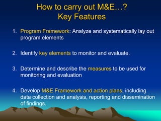 How to carry out M&E…?
Key Features
1. Program Framework: Analyze and systematically lay out
program elements
2. Identify key elements to monitor and evaluate.
3. Determine and describe the measures to be used for
monitoring and evaluation
4. Develop M&E Framework and action plans, including
data collection and analysis, reporting and dissemination
of findings.
 