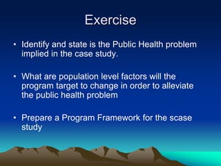 Exercise
• Identify and state is the Public Health problem
implied in the case study.
• What are population level factors will the
program target to change in order to alleviate
the public health problem
• Prepare a Program Framework for the scase
study
 