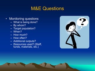 M&E Questions
• Monitoring questions
– What is being done?
– By whom?
– Target population?
– When?
– How much?
– How often?
– Additional outputs?
– Resources used? (Staff,
funds, materials, etc.)
 