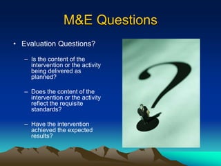 M&E Questions
• Evaluation Questions?
– Is the content of the
intervention or the activity
being delivered as
planned?
– Does the content of the
intervention or the activity
reflect the requisite
standards?
– Have the intervention
achieved the expected
results?
 