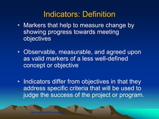 Indicators: Definition
• Markers that help to measure change by
showing progress towards meeting
objectives
• Observable, measurable, and agreed upon
as valid markers of a less well-defined
concept or objective
• Indicators differ from objectives in that they
address specific criteria that will be used to
judge the success of the project or program.
See comment for examples
 