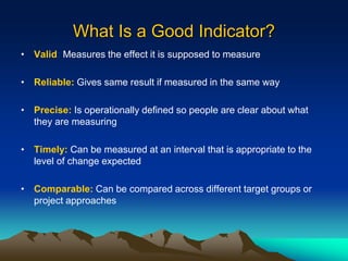 What Is a Good Indicator?
• Valid: Measures the effect it is supposed to measure
• Reliable: Gives same result if measured in the same way
• Precise: Is operationally defined so people are clear about what
they are measuring
• Timely: Can be measured at an interval that is appropriate to the
level of change expected
• Comparable: Can be compared across different target groups or
project approaches
 