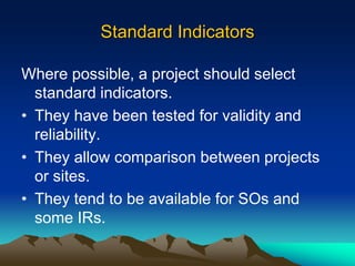 Standard Indicators
Where possible, a project should select
standard indicators.
• They have been tested for validity and
reliability.
• They allow comparison between projects
or sites.
• They tend to be available for SOs and
some IRs.
 