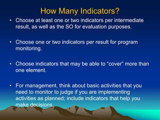 How Many Indicators?
• Choose at least one or two indicators per intermediate
result, as well as the SO for evaluation purposes.
• Choose one or two indicators per result for program
monitoring.
• Choose indicators that may be able to “cover” more than
one element.
• For management, think about basic activities that you
need to monitor to judge if you are implementing
activities as planned; include indicators that help you
make decisions.
 
